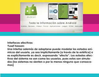 Interfaces afectivas:
Yusef hassan:
Una interfaz además de adaptarse puede modelar los estados aní-
micos del usuario, ya sea implícitamente (a través de la estética) o
es explícitamente es decir, expresando “afecto”. Los estados afec-
tivos del sistema no son como los usuarios, pues estos son simula-
dos (los sistemas no sienten o por lo menos ninguno que conozca-
mos)
 
