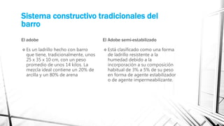 Sistema constructivo tradicionales del
barro
El adobe
 Es un ladrillo hecho con barro
que tiene, tradicionalmente, unos
25 x 35 x 10 cm, con un peso
promedio de unos 14 kilos. La
mezcla ideal contiene un 20% de
arcilla y un 80% de arena
El Adobe semi-estabilizado
 Está clasificado como una forma
de ladrillo resistente a la
humedad debido a la
incorporación a su composición
habitual de 3% a 5% de su peso
en forma de agente estabilizador
o de agente impermeabilizante.
 