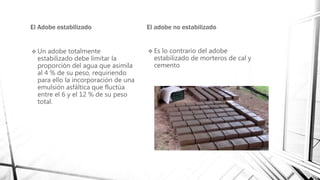 El Adobe estabilizado
 Un adobe totalmente
estabilizado debe limitar la
proporción del agua que asimila
al 4 % de su peso, requiriendo
para ello la incorporación de una
emulsión asfáltica que fluctúa
entre el 6 y el 12 % de su peso
total.
El adobe no estabilizado
 Es lo contrario del adobe
estabilizado de morteros de cal y
cemento
 