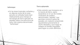 bahareque
 En las áreas tropicales caribeñas y
en algunas zonas de la costa
peruana se utilizaba hasta hace
relativamente poco tiempo la
tecnología de barro aplicado en
paredes sobre una estructura de
caña. Este sistema denominado
´´bahareque´´
Tierra apisonada
 Esta variante, que incorpora cal a
la mezcla de barro, opera
basándose en el uso de moldes
modulares de madera
denominados "tapiales" que
permiten construir paños de
paredes con material comprimido
(ajustándose previamente al
ancho deseado) y que luego se
solapan en bordes angulados
para lograr su unión definitiva.
 