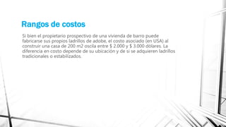 Rangos de costos
Si bien el propietario prospectivo de una vivienda de barro puede
fabricarse sus propios ladrillos de adobe, el costo asociado (en USA) al
construir una casa de 200 m2 oscila entre $ 2.000 y $ 3.000 dólares. La
diferencia en costo depende de su ubicación y de si se adquieren ladrillos
tradicionales o estabilizados.
 
