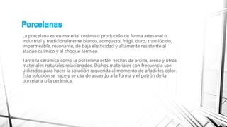 Porcelanas
La porcelana es un material cerámico producido de forma artesanal o
industrial y tradicionalmente blanco, compacto, frágil, duro, translúcido,
impermeable, resonante, de baja elasticidad y altamente resistente al
ataque químico y al choque térmico.
Tanto la cerámica como la porcelana están hechas de arcilla, arena y otros
materiales naturales relacionados. Dichos materiales con frecuencia son
utilizados para hacer la solución requerida al momento de añadirles color.
Esta solución se hace y se usa de acuerdo a la forma y el patrón de la
porcelana o la cerámica.
Porcelanas
 