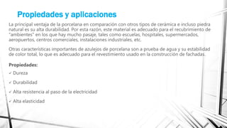Propiedades y aplicaciones
La principal ventaja de la porcelana en comparación con otros tipos de cerámica e incluso piedra
natural es su alta durabilidad. Por esta razón, este material es adecuado para el recubrimiento de
"ambientes" en los que hay mucho pasaje, tales como escuelas, hospitales, supermercados,
aeropuertos, centros comerciales, instalaciones industriales, etc.
Otras características importantes de azulejos de porcelana son a prueba de agua y su estabilidad
de color total, lo que es adecuado para el revestimiento usado en la construcción de fachadas.
Propiedades:
 Dureza
 Durabilidad
 Alta resistencia al paso de la electricidad
 Alta elasticidad
 