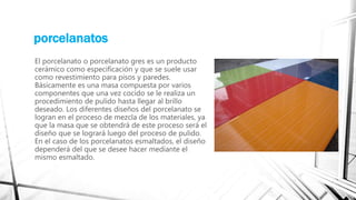 porcelanatos
El porcelanato o porcelanato gres es un producto
cerámico como especificación y que se suele usar
como revestimiento para pisos y paredes.
Básicamente es una masa compuesta por varios
componentes que una vez cocido se le realiza un
procedimiento de pulido hasta llegar al brillo
deseado. Los diferentes diseños del porcelanato se
logran en el proceso de mezcla de los materiales, ya
que la masa que se obtendrá de este proceso será el
diseño que se logrará luego del proceso de pulido.
En el caso de los porcelanatos esmaltados, el diseño
dependerá del que se desee hacer mediante el
mismo esmaltado.
 
