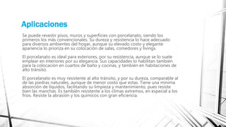 Aplicaciones
Se puede revestir pisos, muros y superficies con porcelanato, siendo los
primeros los más convencionales. Su dureza y resistencia lo hace adecuado
para diversos ambientes del hogar, aunque su elevado costo y elegante
apariencia lo prioriza en su colocación de salas, comedores y livings.
El porcelanato es ideal para exteriores, por su resistencia, aunque se lo suele
emplear en interiores por su elegancia. Sus capacidades lo habilitan también
para la colocación en cuartos de baño y cocinas, y también en habitaciones de
alto tránsito.
El porcelanato es muy resistente al alto tránsito, y por su dureza, comparable al
de las piedras naturales, aunque de menor costo que estas. Tiene una mínima
absorción de líquidos, facilitando su limpieza y mantenimiento, pues resiste
bien las manchas. Es también resistente a los climas extremos, en especial a los
fríos. Resiste la abrasión y los químicos con gran eficiencia.
 