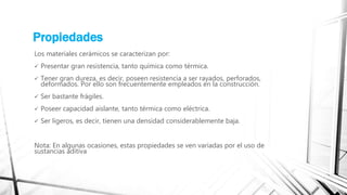 Propiedades
Los materiales cerámicos se caracterizan por:
 Presentar gran resistencia, tanto química como térmica.
 Tener gran dureza, es decir, poseen resistencia a ser rayados, perforados,
deformados. Por ello son frecuentemente empleados en la construcción.
 Ser bastante frágiles.
 Poseer capacidad aislante, tanto térmica como eléctrica.
 Ser ligeros, es decir, tienen una densidad considerablemente baja.
Nota: En algunas ocasiones, estas propiedades se ven variadas por el uso de
sustancias aditiva
 