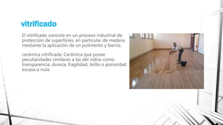vitrificado
El vitrificado consiste en un proceso industrial de
protección de superficies, en particular de madera,
mediante la aplicación de un pulimento y barniz.
cerámica vitrificada: Cerámica que posee
peculiaridades similares a las del vidrio como
transparencia, dureza, fragilidad, brillo o porosidad
escasa o nula.
 