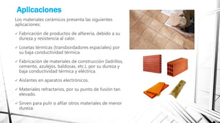 Aplicaciones
Los materiales cerámicos presenta las siguientes
aplicaciones:
 Fabricación de productos de alfarería, debido a su
dureza y resistencia al calor.
 Losetas térmicas (transbordadores espaciales) por
su baja conductividad térmica.
 Fabricación de materiales de construcción (ladrillos,
cemento, azulejos, baldosas, etc.), por su dureza y
baja conductividad térmica y eléctrica.
 Aislantes en aparatos electrónicos.
 Materiales refractarios, por su punto de fusión tan
elevado.
 Sirven para pulir o afilar otros materiales de menor
dureza.
 
