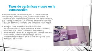 Tipos de cerámicas y usos en la
construcción
Aunque al hablar de cerámicos para la construcción se
incluyen tejas, ladrillos y otros, cuando nombramos las
“cerámicas” nos referimos mayormente a los revestimientos,
que son la parte final de un proyecto de construcción y es
lo que, en definitiva, convierte una estructura en un hogar.
 Azulejos: Entre las cerámicas más habituales,
encontramos los azulejos. Tienen un acabado brillante,
vitrificado, que facilita su limpieza y resulta muy
impermeable, siendo así el elegido para cuartos de baño
y lavanderos. También se los escoge para los
revestimientos verticales en la cocina, en especial cerca
de la zona de cocción.
 