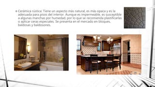  Cerámica rústica: Tiene un aspecto más natural, es más opaca y es la
adecuada para pisos del interior. Aunque es impermeable, es susceptible
a algunas manchas por humedad, por lo que se recomienda plastificarlas
o aplicar ceras especiales. Se presenta en el mercado en bloques,
baldosas y baldosones.
 