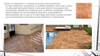  Gres: en especial en su variante conocida como porcelanita.
Es más resistente y se presenta en acabados brillante, semi mate y mate.
Es adecuado tanto para interior como para exterior (a excepción del
porcelanato, elegido para interiores por su belleza y fragilidad). También
podrás hallarlo en una variedad de texturas y capacidades de
permeabilidad, por lo que se lo suele elegir para pisos, aunque también
para revestimientos verticales en salas familiares o habitaciones.
 