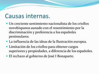 Causas internas.
 Un creciente sentimiento nacionalista de los criollos
  novohispanos aunado con el resentimiento por la
  discriminación y preferencia a los españoles
  peninsulares.
 La influencia de las ideas de la Ilustración europea.
 Limitación de los criollos para obtener cargos
  superiores y propiedades, a diferencia de los españoles.
 El rechazo al gobierno de José I Bonaparte.
 