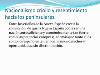 Nacionalismo criollo y resentimiento
hacia los peninsulares.
 Entre los criollos de la Nueva España crecía la
 convicción de que la Nueva España podía ser una
 nación autosuficiente y económicamente tan fuerte
 como las potencias europeas; además que tanto ellos
 como los españoles tenían los mismos derechos y
 oportunidades, sin discriminación.
 