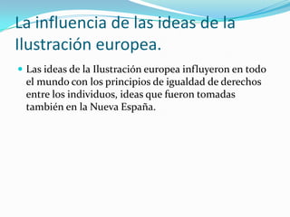 La influencia de las ideas de la
Ilustración europea.
 Las ideas de la Ilustración europea influyeron en todo
 el mundo con los principios de igualdad de derechos
 entre los individuos, ideas que fueron tomadas
 también en la Nueva España.
 