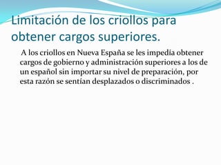 Limitación de los criollos para
obtener cargos superiores.
 A los criollos en Nueva España se les impedía obtener
 cargos de gobierno y administración superiores a los de
 un español sin importar su nivel de preparación, por
 esta razón se sentían desplazados o discriminados .
 