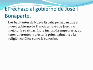El rechazo al gobierno de José I
Bonaparte.
 Los habitantes de Nueva España pensaban que el
 nuevo gobierno de Francia a través de José I no
 mejoraría su situación, e incluso la empeoraría, y al
 tener diferentes y afectaría principalmente a la
 religión católica como la conocían.
 