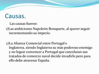 Causas.
   Las causas fueron:
1)Las ambiciones Napoleón Bonaparte, al querer seguir
  incrementando su imperio.

2)La Alianza Comercial entre Portugal e
  Inglaterra, siendo Inglaterra su más poderoso enemigo
  y no lograr convencer a Portugal que cancelaran sus
  tratados de comercio naval decide invadirlo pero para
  ello debe atravesar España.
 