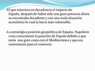 -El que estuviera en decadencia el imperio de
  España, después de haber sido una gran potencia ahora
  se encontraba decadente y con una mala situación
  económica lo cual la hacia más vulnerable.

-La estratégica posición geopolítica de España, Napoleón
  creía conveniente la posición de España debido a que
  tenia una gran costa con el Mediterráneo y que era
  conveniente para el comercio.
 