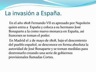 La invasión a España.
  En el año 1808 Fernando VII es apresado por Napoleón
 quien entra a España y coloca a su hermano José
 Bonaparte a la como nuevo monarca en España, así
 franceses se toman el poder.
  En Madrid el 2 de mayo de 1808, bajo el descontento
 del pueblo español, se desconoce en forma absoluta la
 autoridad de José Bonaparte y se toman medidas para
 destronarlo creando una serie de gobiernos
 provisionales llamadas Cortes.
 