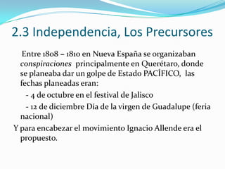 2.3 Independencia, Los Precursores
   Entre 1808 – 1810 en Nueva España se organizaban
  conspiraciones principalmente en Querétaro, donde
  se planeaba dar un golpe de Estado PACÍFICO, las
  fechas planeadas eran:
    - 4 de octubre en el festival de Jalisco
    - 12 de diciembre Día de la virgen de Guadalupe (feria
  nacional)
Y para encabezar el movimiento Ignacio Allende era el
  propuesto.
 