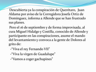 Descubierta ya la conspiración de Querétaro, Juan
Aldama por aviso de la Corregidora Josefa Ortiz de
Domínguez, informa a Allende que se han frustrado
sus planes.
Pero el 16 de septiembre y de forma improvisada, al
cura Miguel Hidalgo y Costilla, conocido de Allende y
participante en las conspiraciones, asume el mando
del levantamiento y convoca a la gente de Dolores al
grito de:
 -“Viva el rey Fernando VII”
 -“Viva la virgen de Guadalupe”
 -“Vamos a coger gachupines”
 