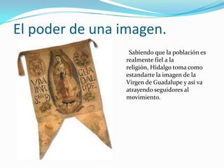 El poder de una imagen.
                 Sabiendo que la población es
                realmente fiel a la
                religión, Hidalgo toma como
                estandarte la imagen de la
                Virgen de Guadalupe y así va
                atrayendo seguidores al
                movimiento.
 