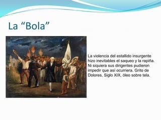 La “Bola”

            La violencia del estallido insurgente
            hizo inevitables el saqueo y la rapiña.
            Ni siquiera sus dirigentes pudieron
            impedir que así ocurriera. Grito de
            Dolores, Siglo XIX, óleo sobre tela.
 