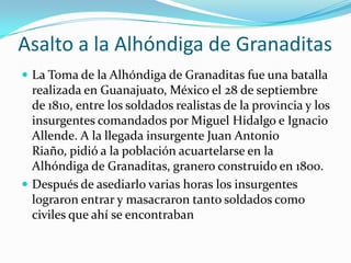 Asalto a la Alhóndiga de Granaditas
 La Toma de la Alhóndiga de Granaditas fue una batalla
  realizada en Guanajuato, México el 28 de septiembre
  de 1810, entre los soldados realistas de la provincia y los
  insurgentes comandados por Miguel Hidalgo e Ignacio
  Allende. A la llegada insurgente Juan Antonio
  Riaño, pidió a la población acuartelarse en la
  Alhóndiga de Granaditas, granero construido en 1800.
 Después de asediarlo varias horas los insurgentes
  lograron entrar y masacraron tanto soldados como
  civiles que ahí se encontraban
 