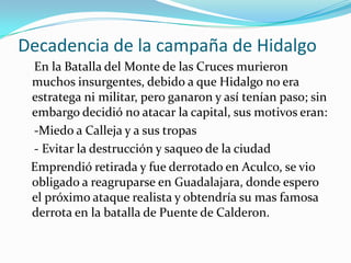 Decadencia de la campaña de Hidalgo
 En la Batalla del Monte de las Cruces murieron
 muchos insurgentes, debido a que Hidalgo no era
 estratega ni militar, pero ganaron y así tenían paso; sin
 embargo decidió no atacar la capital, sus motivos eran:
 -Miedo a Calleja y a sus tropas
 - Evitar la destrucción y saqueo de la ciudad
 Emprendió retirada y fue derrotado en Aculco, se vio
 obligado a reagruparse en Guadalajara, donde espero
 el próximo ataque realista y obtendría su mas famosa
 derrota en la batalla de Puente de Calderon.
 