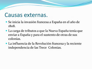 Causas externas.
 Se inicia la invasión francesa a España en el año de
  1808.
 La carga de tributos a que la Nueva España tenía que
  enviar a España y para el sustento de otras de sus
  colonias.
 La influencia de la Revolución francesa y la reciente
  independencia de las Trece Colonias.
 