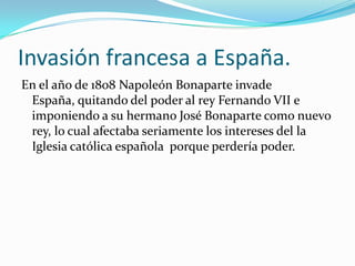 Invasión francesa a España.
En el año de 1808 Napoleón Bonaparte invade
 España, quitando del poder al rey Fernando VII e
 imponiendo a su hermano José Bonaparte como nuevo
 rey, lo cual afectaba seriamente los intereses del la
 Iglesia católica española porque perdería poder.
 
