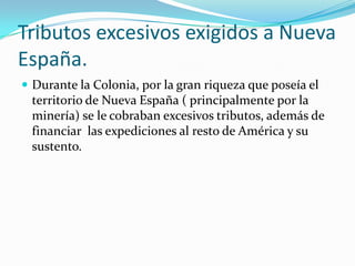 Tributos excesivos exigidos a Nueva
España.
 Durante la Colonia, por la gran riqueza que poseía el
 territorio de Nueva España ( principalmente por la
 minería) se le cobraban excesivos tributos, además de
 financiar las expediciones al resto de América y su
 sustento.
 
