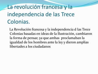 La revolución francesa y la
independencia de las Trece
Colonias.
La Revolución francesa y la independencia d las Trece
Colonias basadas en ideas de la Ilustración, cambiaron
la forma de pensar, ya que ambas proclamaban la
igualdad de los hombres ante la ley y dieron amplias
libertades a los ciudadanos
 