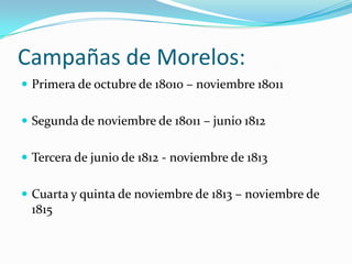 Campañas de Morelos:
 Primera de octubre de 18010 – noviembre 18011


 Segunda de noviembre de 18011 – junio 1812


 Tercera de junio de 1812 - noviembre de 1813


 Cuarta y quinta de noviembre de 1813 – noviembre de
 1815
 