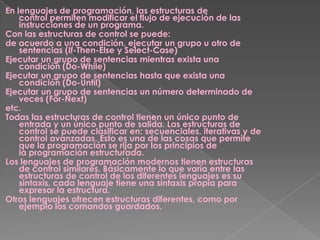 En lenguajes de programación, las estructuras de
control permiten modificar el flujo de ejecución de las
instrucciones de un programa.
Con las estructuras de control se puede:
de acuerdo a una condición, ejecutar un grupo u otro de
sentencias (If-Then-Else y Select-Case)
Ejecutar un grupo de sentencias mientras exista una
condición (Do-While)
Ejecutar un grupo de sentencias hasta que exista una
condición (Do-Until)
Ejecutar un grupo de sentencias un número determinado de
veces (For-Next)
etc.
Todas las estructuras de control tienen un único punto de
entrada y un único punto de salida. Las estructuras de
control se puede clasificar en: secuenciales, iterativas y de
control avanzadas. Esto es una de las cosas que permite
que la programación se rija por los principios de
la programación estructurada.
Los lenguajes de programación modernos tienen estructuras
de control similares. Básicamente lo que varía entre las
estructuras de control de los diferentes lenguajes es su
sintaxis, cada lenguaje tiene una sintaxis propia para
expresar la estructura.
Otros lenguajes ofrecen estructuras diferentes, como por
ejemplo los comandos guardados.
 