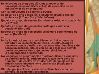 En lenguajes de programación, las estructuras de
control permiten modificar el flujo de ejecución de las
instrucciones de un programa.
Con las estructuras de control se puede:
de acuerdo a una condición, ejecutar un grupo u otro de
sentencias (If-Then-Else y Select-Case)
Ejecutar un grupo de sentencias mientras exista una condición
(Do-While)
Ejecutar un grupo de sentencias hasta que exista una
condición (Do-Until)
Ejecutar un grupo de sentencias un número determinado de
veces (For-Next)
etc.
Todas las estructuras de control tienen un único punto de
entrada y un único punto de salida. Las estructuras de
control se puede clasificar en: secuenciales, iterativas y de
control avanzadas. Esto es una de las cosas que permite
que la programación se rija por los principios de
la programación estructurada.
Los lenguajes de programación modernos tienen estructuras
de control similares. Básicamente lo que varía entre las
estructuras de control de los diferentes lenguajes es su
sintaxis, cada lenguaje tiene una sintaxis propia para
expresar la estructura.
Otros lenguajes ofrecen estructuras diferentes, como por
ejemplo los comandos guardados.
 
