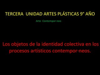 TERCERA  UNIDAD ARTES PLÁSTICAS 9° AÑO Los objetos de la identidad colectiva en los procesos artísticos contemporáneos. Arte  Contemporáneo  