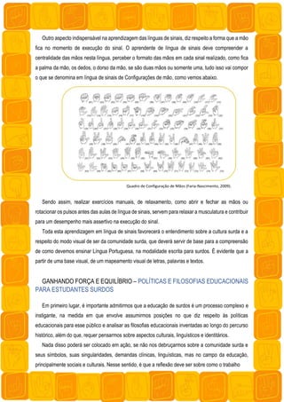 Outro aspecto indispensável na aprendizagem das línguas de sinais, diz respeito a forma que a mão
fica no momento de execução do sinal. O aprendente de língua de sinais deve compreender a
centralidade das mãos nesta língua, perceber o formato das mãos em cada sinal realizado, como fica
a palma da mão, os dedos, o dorso da mão, se são duas mãos ou somente uma, tudo isso vai compor
o que se denomina em língua de sinais de Configurações de mão, como vemos abaixo.
Quadro de Configuração de Mãos (Faria-Nascimento, 2009).
Sendo assim, realizar exercícios manuais, de relaxamento, como abrir e fechar as mãos ou
rotacionar os pulsos antes das aulas de língua de sinais, servem para relaxar a musculatura e contribuir
para um desempenho mais assertivo na execução do sinal.
Toda esta aprendizagem em língua de sinais favorecerá o entendimento sobre a cultura surda e a
respeito do modo visual de ser da comunidade surda, que deverá servir de base para a compreensão
de como devemos ensinar Língua Portuguesa, na modalidade escrita para surdos. É evidente que a
partir de uma base visual, de um mapeamento visual de letras, palavras e textos.
GANHANDO FORÇA E EQUILÍBRIO – POLÍTICAS E FILOSOFIAS EDUCACIONAIS
PARA ESTUDANTES SURDOS
Em primeiro lugar, é importante admitirmos que a educação de surdos é um processo complexo e
instigante, na medida em que envolve assumirmos posições no que diz respeito às políticas
educacionais para esse público e analisar as filosofias educacionais inventadas ao longo do percurso
histórico, além do que, requer pensarmos sobre aspectos culturais, linguísticos e identitários.
Nada disso poderá ser colocado em ação, se não nos debruçarmos sobre a comunidade surda e
seus símbolos, suas singularidades, demandas clínicas, linguísticas, mas no campo da educação,
principalmente sociais e culturais. Nesse sentido, é que a reflexão deve ser sobre como o trabalho
 