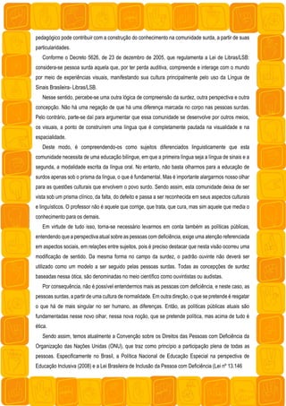 pedagógico pode contribuir com a construção do conhecimento na comunidade surda, a partir de suas
particularidades.
Conforme o Decreto 5626, de 23 de dezembro de 2005, que regulamenta a Lei de Libras/LSB:
considera-se pessoa surda aquela que, por ter perda auditiva, compreende e interage com o mundo
por meio de experiências visuais, manifestando sua cultura principalmente pelo uso da Língua de
Sinais Brasileira- Libras/LSB.
Nesse sentido, percebe-se uma outra lógica de compreensão da surdez, outra perspectiva e outra
concepção. Não há uma negação de que há uma diferença marcada no corpo nas pessoas surdas.
Pelo contrário, parte-se daí para argumentar que essa comunidade se desenvolve por outros meios,
os visuais, a ponto de construírem uma língua que é completamente pautada na visualidade e na
espacialidade.
Deste modo, é compreendendo-os como sujeitos diferenciados linguisticamente que esta
comunidade necessita de uma educação bilíngue, em que a primeira língua seja a língua de sinais e a
segunda, a modalidade escrita da língua oral. No entanto, não basta olharmos para a educação de
surdos apenas sob o prisma da língua, o que é fundamental. Mas é importante alargarmos nosso olhar
para as questões culturais que envolvem o povo surdo. Sendo assim, esta comunidade deixa de ser
vista sob um prisma clínico, da falta, do defeito e passa a ser reconhecida em seus aspectos culturais
e linguísticos. O professor não é aquele que corrige, que trata, que cura, mas sim aquele que media o
conhecimento para os demais.
Em virtude de tudo isso, torna-se necessário levarmos em conta também as políticas públicas,
entendendo que a perspectiva atual sobre as pessoas com deficiência, exige uma atenção referenciada
em aspectos sociais, em relações entre sujeitos, pois é preciso destacar que nesta visão ocorreu uma
modificação de sentido. Da mesma forma no campo da surdez, o padrão ouvinte não deverá ser
utilizado como um modelo a ser seguido pelas pessoas surdas. Todas as concepções de surdez
baseadas nessa ótica, são denominadas no meio científico como ouvintistas ou audistas.
Por consequência, não é possível entendermos mais as pessoas com deficiência, e neste caso, as
pessoas surdas, a partir de uma cultura de normalidade. Em outra direção, o que se pretende é resgatar
o que há de mais singular no ser humano, as diferenças. Então, as políticas públicas atuais são
fundamentadas nesse novo olhar, nessa nova noção, que se pretende política, mas acima de tudo é
ética.
Sendo assim, temos atualmente a Convenção sobre os Direitos das Pessoas com Deficiência da
Organização das Nações Unidas (ONU), que traz como princípio a participação plena de todas as
pessoas. Especificamente no Brasil, a Política Nacional de Educação Especial na perspectiva de
Educação Inclusiva (2008) e a Lei Brasileira de Inclusão da Pessoa com Deficiência (Lei nº 13.146
 