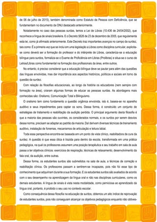 de 06 de julho de 2015), também denominada como Estatuto da Pessoa com Deficiência, que se
fundamentam no documento da ONU destacado anteriormente.
Notadamente no caso das pessoas surdas, temos a Lei de Libras (10.436 de 24/04/2002), que
reconhece a língua de sinais brasileira. E o Decreto 5626 de 23 de dezembro de 2005, que regulamenta
esta lei, como já afirmado anteriormente. Este Decreto traz importantes avanços no campo da surdez,
tais como: É a primeira vez que se inclui em uma legislação a Libras como disciplina curricular, explicita-
se como deverá ser a formação do professor e do intérprete de Libras, caracteriza-se a educação
bilíngue para surdos, formaliza-se o Exame de Proficiência em Libras (Prolibras) e situa-se o curso de
Letras/Libras como fundamental na formação dos profissionais da área, entre outros.
No entanto, é preciso considerar que a educação bilíngue deve se pautar para além das questões
das línguas envolvidas, mas dar importância aos aspectos históricos, políticos e sociais em torno da
questão da surdez.
Com relação às filosofias educacionais, ao longo da história os educadores (nem sempre com
formação na área), criaram algumas formas de educar as pessoas surdas. As abordagens mais
conhecidas são: Oralismo, Comunicação Total e Bilinguismo.
O oralismo tem como fundamento a questão orgânica envolvida, isto é, baseia-se no aparelho
auditivo e seus impedimentos para captar os sons. Dessa forma, é construído um conjunto de
estratégias de tratamento e reabilitação da audição perdida. O principal argumento desta filosofia é
que a maioria das pessoas são ouvintes, os considerados normais, e os surdos por serem desvios
dessa norma, precisam se adaptar ao padrão da maioria. Daí derivam diversas técnicas de treinamento
auditivo, instalação de fonemas, mecanismos de articulação e leitura labial.
Toda essa perspectiva encontra-se baseada em um ponto de vista clínico, reabilitadora de cura da
surdez. A questão é que essa ótica é trazida para dentro da escola, transformada em uma prática
pedagógica, na qual os professores assumem uma posição terapêutica e seu trabalho em sala de aula
passa a ter objetivos clínicos: exercícios de respiração, técnicas de relaxamento, desenvolvimento da
fala oral, da audição, entre outras.
Dessa forma, os estudantes surdos são submetidos na sala de aula, a técnicas de correção e
reabilitação clínica. Os professores passam a sentirem-se incapazes, pois não foi esse tipo de
conhecimento que adquiriram durante a sua formação. E os estudantes surdos são avaliados de acordo
com o seu desempenho na aprendizagem da língua oral e não nas disciplinas curriculares, como os
demais estudantes. A língua de sinais é vista nesta modalidade, como perniciosa ao aprendizado da
língua oral, portanto, é proibido o seu uso no contexto escolar.
Como consequência dessa filosofia na educação de surdos, obtemos um alto índice de reprovação
de estudantes surdos, pois não conseguiam alcançar os objetivos pedagógicos enquanto não obtives-
 