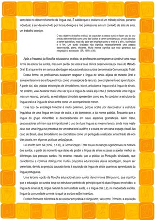 sem êxito no desenvolvimento da língua oral. É sabido que o oralismo é um método clínico, portanto
individual, a ser desenvolvido por fonoaudiólogos e não professores em um contexto de sala de aula,
um trabalho coletivo.
O seu objetivo (trabalho oralista) de capacitar a pessoa surda e fazer uso da voz
precisa ser entendido como uma das facetas a serem consideradas, um dos desejos
a serem satisfeitos, mas não deve ser encarado como o meio e o alvo , o princípio
e o fim. Um surdo oralizado não significa necessariamente uma pessoa
desenvolvida, plena, eficiente. Muito menos significa que está garantida sua
integração à sociedade. (SÁ, 1999, p.98).
Após o fracasso da filosofia educacional oralista, os professores começaram a construir uma nova
forma de educar os surdos, mas sem perder de vista a base clínica desenvolvida por meio do Método
Oral. É aí que entra em cena a abordagem educacional para surdos denominada Comunicação Total.
Dessa forma, os profissionais buscaram resgatar a língua de sinais alijada do método Oral e
acrescentaram-na ao enfoque clínico, como uma espécie de recurso, de complemento ao aprendizado.
A partir daí, são criadas estratégias de bimodalismo, isto é, articulam a língua oral à língua de sinais.
No entanto, vale destacar mais uma vez que a língua de sinais aqui não é considerada uma língua,
mas um recurso, portanto, as estratégias bimodais apresentam como seu fio condutor a estrutura da
língua oral e a língua de sinais entra como um acompanhante menor.
Esse tipo de estratégia bimodal é muito polêmico, porque acaba por desconstruir a estrutura
linguística de uma língua em favor de outra, a do dominante, a da norma padrão. Enquanto que a
língua do grupo minoritário é desconsiderada em seus aspectos gramaticais. Além disso,
pesquisadores afirmam que é impraticável o uso de duas línguas ao mesmo tempo, ainda mais neste
caso que uma língua se processa por um canal oral-auditivo e a outra por um canal espaço-visual. No
caso do Brasil, esse bimodalismo se concretizou como um português sinalizado, encontrado até nos
dias atuais, em algumas práticas pedagógicas.
De acordo com Sá (1999, p.133), a Comunicação Total trouxe mudanças significativas na história
dos surdos, a partir do momento que deixa de proibir a língua de sinais e passa a aceitar melhor as
diferenças das pessoas surdas. No entanto, ressalta que a prática do Português sinalizado, que
caracterizou e continua distinguindo muitas propostas educacionais dessa abordagem, devem ser
preteridas, devido ao prejuízo causado tanto à aquisição da língua de sinais quanto ao aprendizado da
língua portuguesa.
Uma terceira opção de filosofia educacional para surdos denomina-se Bilinguismo, que significa
que a educação de surdos deve se estruturar partindo do princípio que há duas línguas envolvidas: a
língua de sinais (L1), língua natural da comunidade surda, e a língua oral (L2), na modalidade escrita,
língua da comunidade ouvinte na qual os surdos estão inseridos.
Existem formatos diferentes de se colocar em prática o bilinguismo, tais como: Primeiro, a aquisição
 