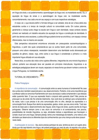 em língua de sinais, e só posteriormente a aprendizagem da língua oral, na modalidade escrita. Ou, a
aquisição da língua de sinais e a aprendizagem da língua oral, na modalidade escrita,
concomitantemente, mas cada uma em seu espaço e com suas respectivas estratégias.
A nosso ver, o que deveria definir o formato bilíngue a ser adotado, teria de ser a faixa etária dos
estudantes surdos e o tempo de inserção cultural na comunidade surda. Em outras palavras,
geralmente a criança surda chega na escola sem língua e sem identidade, nesse contexto deveria
primeiro ser realizado um trabalho educativo de aquisição de língua e constituição de identidade. A
partir dos demais anos escolares, a prática bilíngue poderia tornar-se sincrônica, com espaço e tempo
diferenciados, mas no mesmo ano escolar.
Esta perspectiva educacional encontra-se ancorada em pressupostos socioantropológicos e
linguísticos, a partir dos quais compreende-se que os surdos fazem parte de uma comunidade,
possuem uma cultura visoespacial, necessitam desenvolver uma identidade surda atravessada por
questões de gênero, classe, raça, entre outros e sua língua é considerada a primeira e a mais
importante língua utilizada em sua educação.
Nesta ótica, os surdos são vistos como sujeitos diferentes, integrantes de uma minoria linguística e
cultural, portanto sua educação deve ser pautada em princípios interculturais, linguísticos e as
estratégias pedagógicas devem ser visuais, espaciais e é nessa forma que devem norteiar o ensino de
Língua Portuguesa, na modalidade escrita.
TUTORIAL DE CRESCIMENTO -
Prática Pedagógica
A importância da comunicação – A comunicação entre os seres humanos é fundamental! No caso
dos surdos ela é também essencial para o seu desenvolvimento. Portanto, é de suma importância que
o professor saiba se comunicar fluentemente com seus alunos(as) e saiba compreender o que eles(as)
estão querendo falar. O que sua expressão facial e corporal está querendo dizer? Não precisa se
preocupar se ele ainda não lhe entende totalmente, mas você deve se esforçar para compreendê-lo.
Às vezes, tudo o que precisa é de uma comunicação olho no olho, atenção às expressões e a
comunicação fluirá. Busque ficar atento às expressões, gestos, sinais, que seu aluno emite. Tudo isso
servirá de base para o desenvolvimento das línguas, tanto língua de sinais, quanto escrita da língua
portuguesa. Observe sempre como o seu aluno se comunica e vá acrescentando, aos poucos,
possibilidades de imersão linguística, ou seja, atividades lúdicas e espontâneas que favoreçam o
contato visual com uma língua. Sempre planeje, tenha uma metodologia de trabalho, uma rotina e uma
atividade que desenvolva os diferentes tipos de conhecimentos que uma criança surda deve possuir
nesta idade.
A participação do aluno(a) - Seu aluno precisa participar da aula, lembre-se ele é um sujeito ativo.
Ainda que não seja falando uma língua, ele poderá participar por meio da arte, do esporte e da cultura.
 