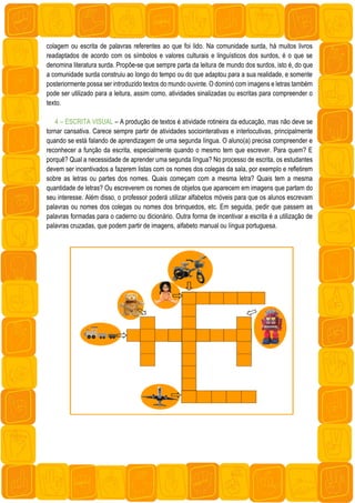 colagem ou escrita de palavras referentes ao que foi lido. Na comunidade surda, há muitos livros
readaptados de acordo com os símbolos e valores culturais e linguísticos dos surdos, é o que se
denomina literatura surda. Propõe-se que sempre parta da leitura de mundo dos surdos, isto é, do que
a comunidade surda construiu ao longo do tempo ou do que adaptou para a sua realidade, e somente
posteriormente possa ser introduzido textos do mundo ouvinte. O dominó com imagens e letras também
pode ser utilizado para a leitura, assim como, atividades sinalizadas ou escritas para compreender o
texto.
4 – ESCRITA VISUAL – A produção de textos é atividade rotineira da educação, mas não deve se
tornar cansativa. Carece sempre partir de atividades sociointerativas e interlocutivas, principalmente
quando se está falando de aprendizagem de uma segunda língua. O aluno(a) precisa compreender e
reconhecer a função da escrita, especialmente quando o mesmo tem que escrever. Para quem? E
porquê? Qual a necessidade de aprender uma segunda língua? No processo de escrita, os estudantes
devem ser incentivados a fazerem listas com os nomes dos colegas da sala, por exemplo e refletirem
sobre as letras ou partes dos nomes. Quais começam com a mesma letra? Quais tem a mesma
quantidade de letras? Ou escreverem os nomes de objetos que aparecem em imagens que partam do
seu interesse. Além disso, o professor poderá utilizar alfabetos móveis para que os alunos escrevam
palavras ou nomes dos colegas ou nomes dos brinquedos, etc. Em seguida, pedir que passem as
palavras formadas para o caderno ou dicionário. Outra forma de incentivar a escrita é a utilização de
palavras cruzadas, que podem partir de imagens, alfabeto manual ou língua portuguesa.
 