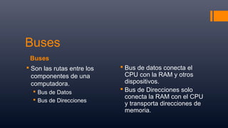 Buses
Buses
 Son las rutas entre los
componentes de una
computadora.
 Bus de Datos
 Bus de Direcciones
 Bus de datos conecta el
CPU con la RAM y otros
dispositivos.
 Bus de Direcciones solo
conecta la RAM con el CPU
y transporta direcciones de
memoria.
 