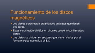 Funcionamiento de los discos
magnéticos
 Los discos duros están organizados en platos que tienen
dos caras.
 Estas caras están dividíos en círculos concéntricos llamadas
pistas.
 Las pistas se dividen en sectores que vienen dados por el
formato lógico que utiliza el S.O
 