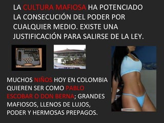 LA  CULTURA MAFIOSA  HA POTENCIADO LA CONSECUCIÓN DEL PODER POR CUALQUIER MEDIO. EXISTE UNA JUSTIFICACIÓN PARA SALIRSE DE LA LEY. MUCHOS  NIÑOS  HOY EN COLOMBIA QUIEREN SER COMO  PABLO ESCOBAR O DON BERNA ; GRANDES MAFIOSOS, LLENOS DE LUJOS, PODER Y HERMOSAS PREPAGOS. 