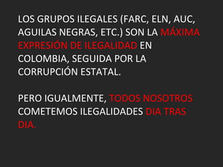 LOS GRUPOS ILEGALES (FARC, ELN, AUC, AGUILAS NEGRAS, ETC.) SON LA  MÁXIMA EXPRESIÓN DE ILEGALIDAD  EN COLOMBIA, SEGUIDA POR LA CORRUPCIÓN ESTATAL. PERO IGUALMENTE,  TODOS NOSOTROS  COMETEMOS ILEGALIDADES  DIA TRAS DIA . 