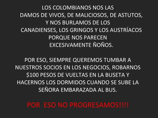 LOS COLOMBIANOS NOS LAS      DAMOS DE VIVOS, DE MALICIOSOS, DE ASTUTOS, Y NOS BURLAMOS DE LOS      CANADIENSES, LOS GRINGOS Y LOS AUSTRÍACOS PORQUE NOS PARECEN      EXCESIVAMENTE ÑOÑOS. POR ESO, SIEMPRE QUEREMOS TUMBAR A NUESTROS SOCIOS EN LOS NEGOCIOS, ROBARNOS $100 PESOS DE VUELTAS EN LA BUSETA Y HACERNOS LOS DORMIDOS CUANDO SE SUBE LA SEÑORA EMBARAZADA AL BUS. POR  ESO NO PROGRESAMOS!!!! 