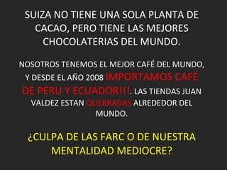 SUIZA NO TIENE UNA SOLA PLANTA DE CACAO, PERO TIENE LAS MEJORES CHOCOLATERIAS DEL MUNDO. NOSOTROS TENEMOS EL MEJOR CAFÉ DEL MUNDO, Y DESDE EL AÑO 2008  IMPORTAMOS CAFÉ DE PERU Y ECUADOR!!! . LAS TIENDAS JUAN VALDEZ ESTAN  QUEBRADAS  ALREDEDOR DEL MUNDO. ¿CULPA DE LAS FARC O DE NUESTRA MENTALIDAD MEDIOCRE? 