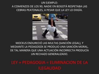 UN EJEMPLO: A COMIENZOS DE LOS 90, NADIE EN BOGOTÁ RESPETABA LAS CEBRAS PEATONALES, A PESAR QUE LA LEY LO EXIGÍA. MOCKUS ENDURECIÓ LAS MULTAS (SANCIÓN LEGAL), Y MEDIANTE LA PEDAGOGÍA SE PRODUJO UNA SANCIÓN MORAL, DE TAL MANERA QUE UNA ACTUACIÓN INCORRECTA PRODUCÍA UN RECHAZO GENERALIZADO. LEY + PEDAGOGIA = ELIMINACION DE LA ILEGALIDAD 